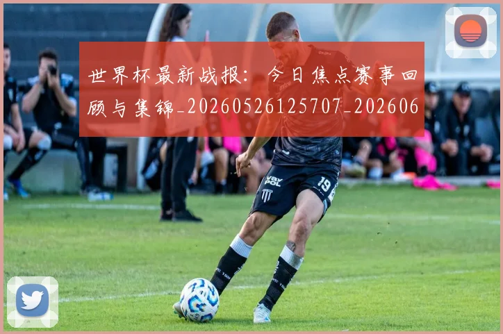 世界杯最新战报：今日焦点赛事回顾与集锦_20260526125707_20260607160422