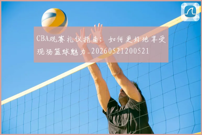 CBA观赛礼仪指南:如何更好地享受现场篮球魅力_20260521200521