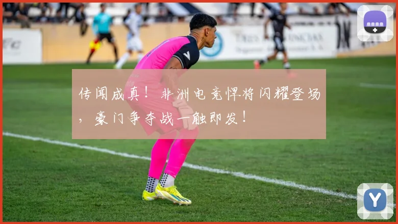 传闻成真！非洲电竞悍将闪耀登场，豪门争夺战一触即发！