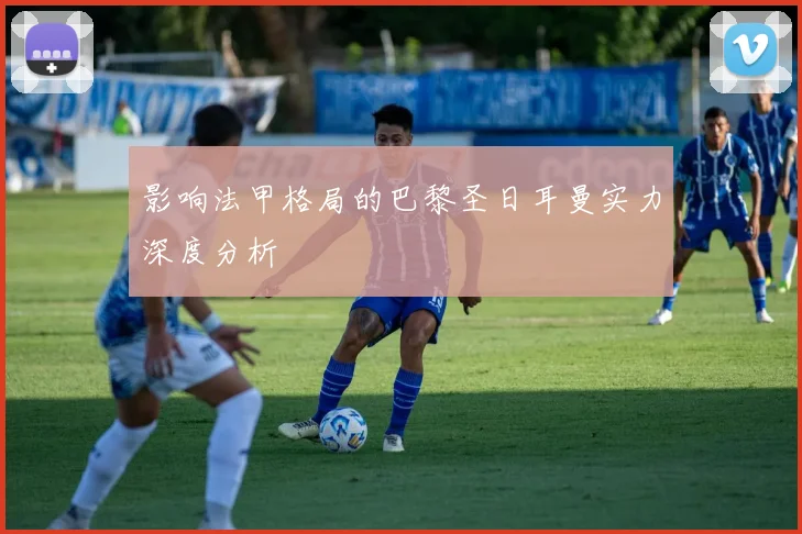 影响法甲格局的巴黎圣日耳曼实力深度分析