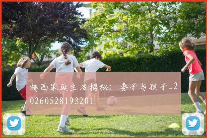 梅西家庭生活揭秘：妻子与孩子_20260528193201