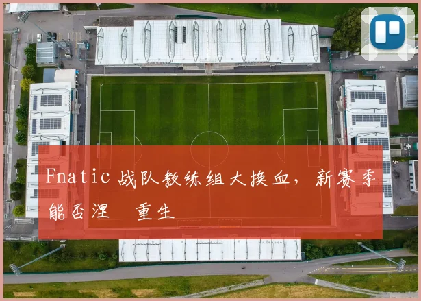 Fnatic 战队教练组大换血,新赛季能否涅槃重生