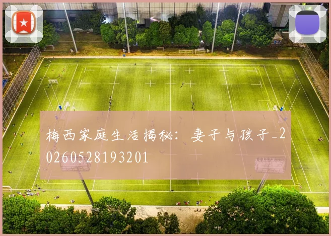 梅西家庭生活揭秘：妻子与孩子_20260528193201