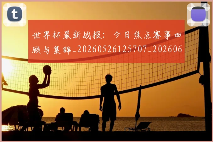 世界杯最新战报:今日焦点赛事回顾与集锦_20260526125707_20260607160422