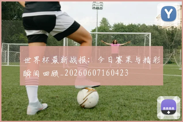 世界杯最新战报:今日赛果与精彩瞬间回顾_20260607160423