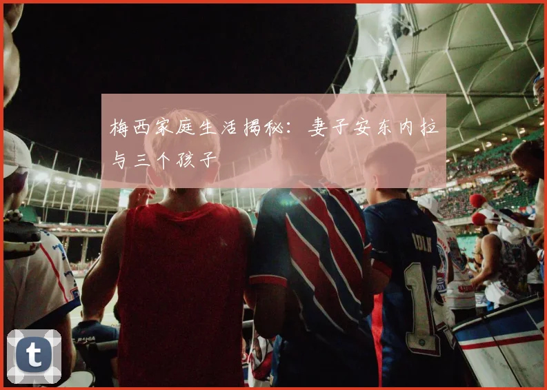 梅西家庭生活揭秘:妻子安东内拉与三个孩子