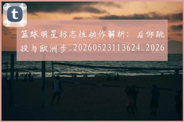 篮球明星标志性动作解析:后仰跳投与欧洲步_20260523113624_20260610000905
