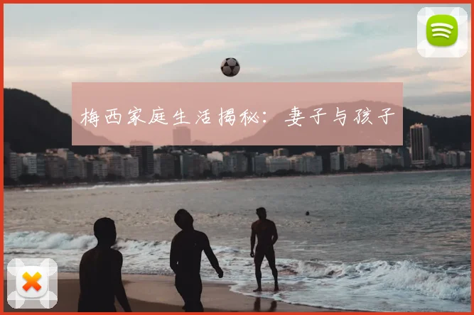 梅西家庭生活揭秘:妻子与孩子