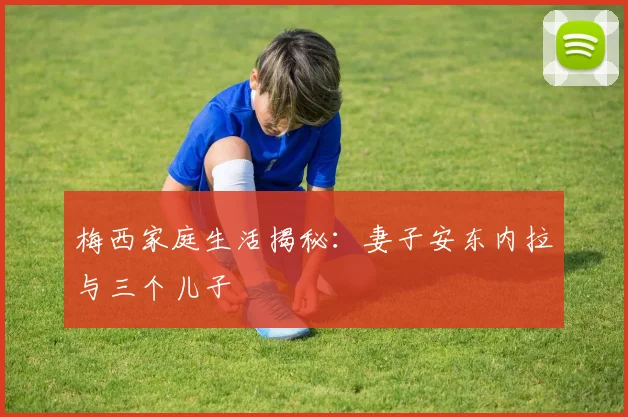 梅西家庭生活揭秘:妻子安东内拉与三个儿子