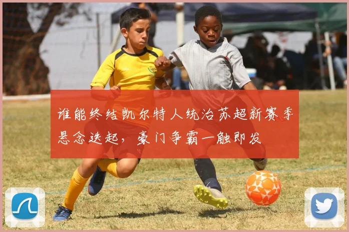 谁能终结凯尔特人统治苏超新赛季悬念迭起,豪门争霸一触即发