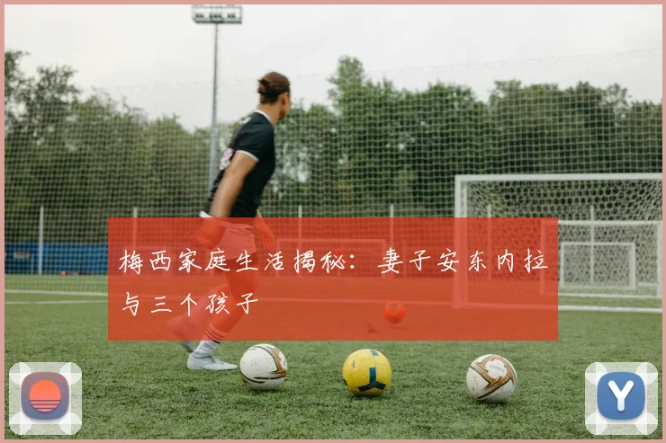 梅西家庭生活揭秘:妻子安东内拉与三个孩子