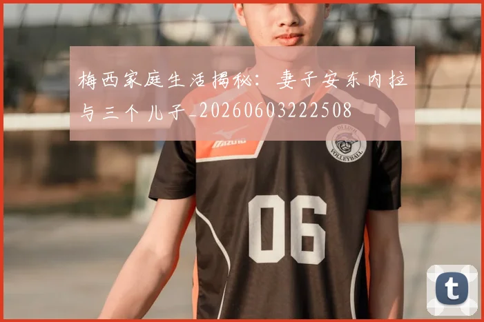 梅西家庭生活揭秘:妻子安东内拉与三个儿子_20260603222508