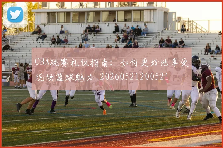 CBA观赛礼仪指南:如何更好地享受现场篮球魅力_20260521200521