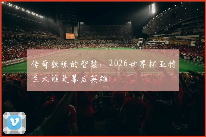 传奇教练的智慧,2026世界杯亚特兰大谁是幕后英雄