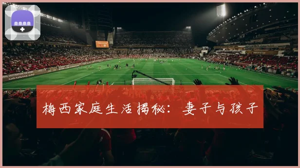 梅西家庭生活揭秘：妻子与孩子
