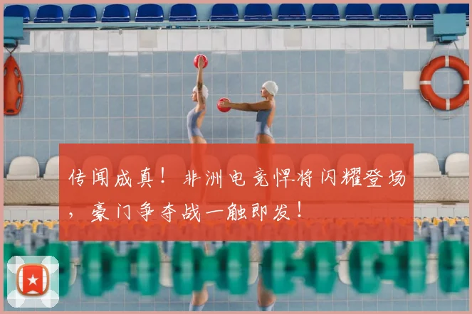 传闻成真!非洲电竞悍将闪耀登场,豪门争夺战一触即发!